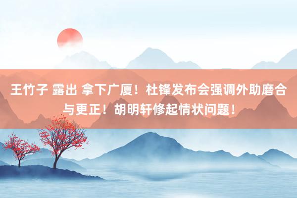 王竹子 露出 拿下广厦！杜锋发布会强调外助磨合与更正！胡明轩修起情状问题！