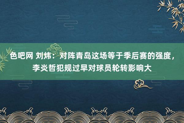 色吧网 刘炜：对阵青岛这场等于季后赛的强度，李炎哲犯规过早对球员轮转影响大