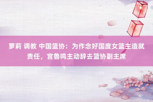 萝莉 调教 中国篮协：为作念好国度女篮主造就责任，宫鲁鸣主动辞去篮协副主席