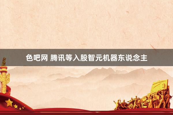 色吧网 腾讯等入股智元机器东说念主