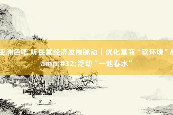 亚洲色吧 听民营经济发展脉动｜优化营商“软环境”&#32;泛动“一池春水”