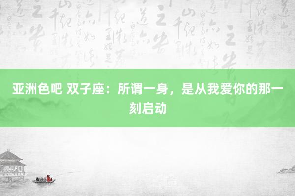 亚洲色吧 双子座：所谓一身，是从我爱你的那一刻启动