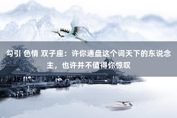 勾引 色情 双子座：许你通盘这个词天下的东说念主，也许并不值得你惊叹