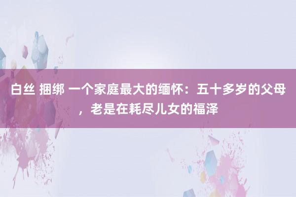 白丝 捆绑 一个家庭最大的缅怀：五十多岁的父母，老是在耗尽儿女的福泽