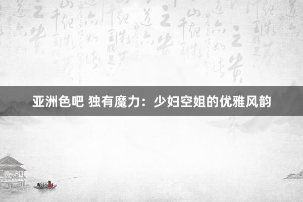 亚洲色吧 独有魔力：少妇空姐的优雅风韵