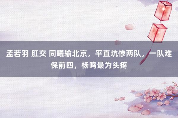 孟若羽 肛交 同曦输北京，平直坑惨两队，一队难保前四，杨鸣最为头疼