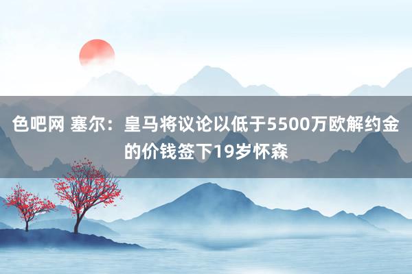 色吧网 塞尔：皇马将议论以低于5500万欧解约金的价钱签下19岁怀森