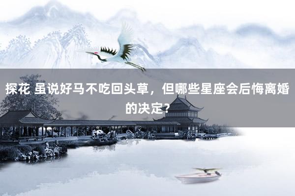 探花 虽说好马不吃回头草，但哪些星座会后悔离婚的决定？