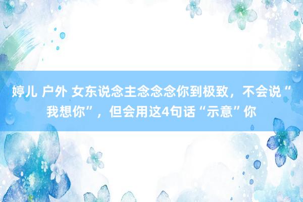 婷儿 户外 女东说念主念念念你到极致，不会说“我想你”，但会用这4句话“示意”你