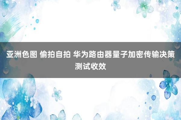 亚洲色图 偷拍自拍 华为路由器量子加密传输决策测试收效
