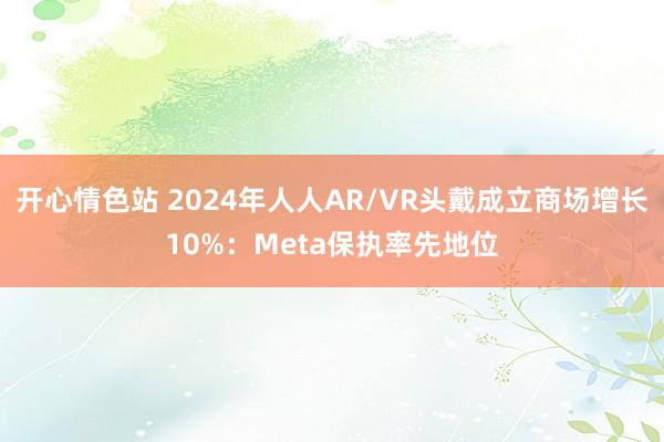 开心情色站 2024年人人AR/VR头戴成立商场增长10%：Meta保执率先地位