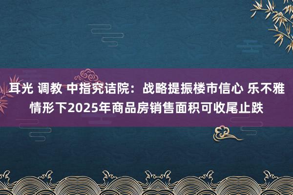 耳光 调教 中指究诘院：战略提振楼市信心 乐不雅情形下2025年商品房销售面积可收尾止跌