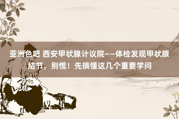 亚洲色吧 西安甲状腺计议院——体检发现甲状腺结节，别慌！先搞懂这几个重要学问