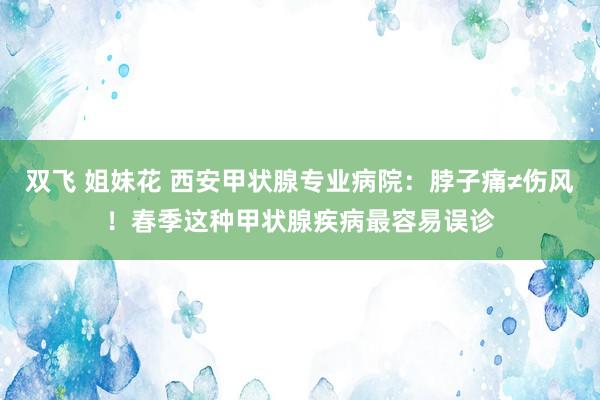 双飞 姐妹花 西安甲状腺专业病院：脖子痛≠伤风！春季这种甲状腺疾病最容易误诊