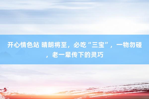 开心情色站 晴朗将至，必吃“三宝”，一物勿碰，老一辈传下的灵巧