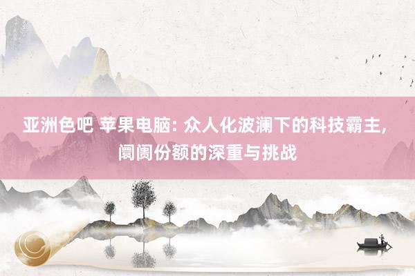 亚洲色吧 苹果电脑: 众人化波澜下的科技霸主， 阛阓份额的深重与挑战