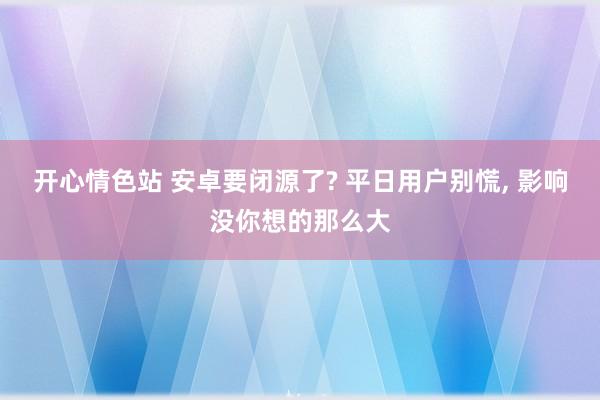 开心情色站 安卓要闭源了? 平日用户别慌， 影响没你想的那么大