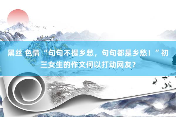 黑丝 色情 “句句不提乡愁，句句都是乡愁！”初三女生的作文何以打动网友？