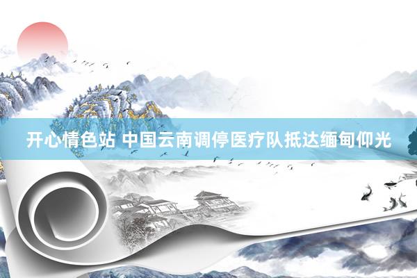 开心情色站 中国云南调停医疗队抵达缅甸仰光