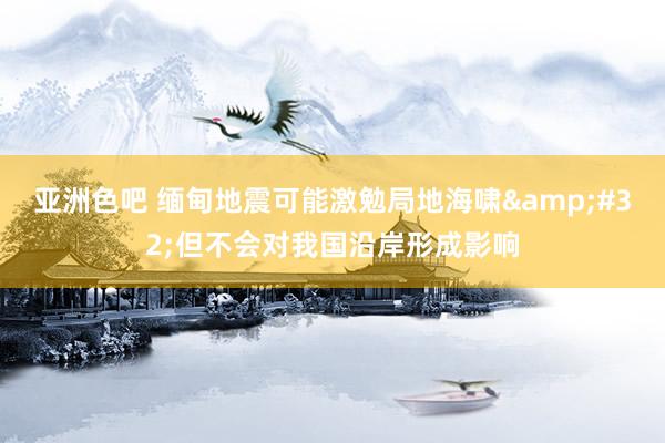 亚洲色吧 缅甸地震可能激勉局地海啸&#32;但不会对我国沿岸形成影响