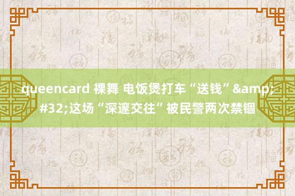 queencard 裸舞 电饭煲打车“送钱”&#32;这场“深邃交往”被民警两次禁锢