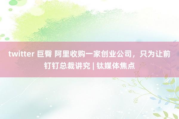 twitter 巨臀 阿里收购一家创业公司，只为让前钉钉总裁讲究 | 钛媒体焦点