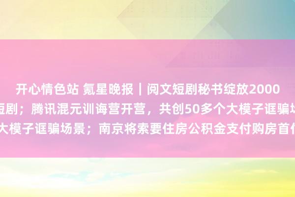 开心情色站 氪星晚报｜阅文短剧秘书绽放2000部IP与全行业共创极品短剧；腾讯混元训诲营开营，共创50多个大模子诓骗场景；南京将索要住房公积金支付购房首付款的范围扩...