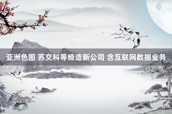 亚洲色图 苏交科等缔造新公司 含互联网数据业务