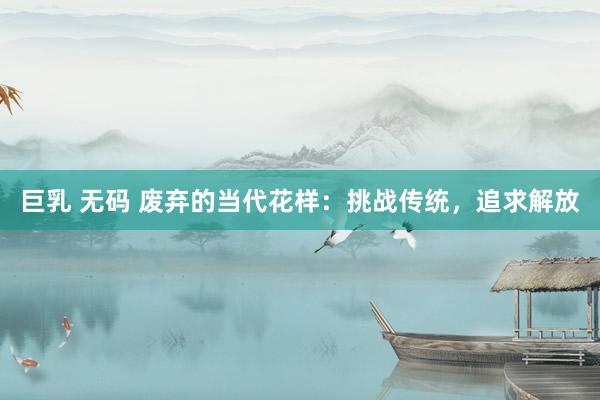 巨乳 无码 废弃的当代花样：挑战传统，追求解放
