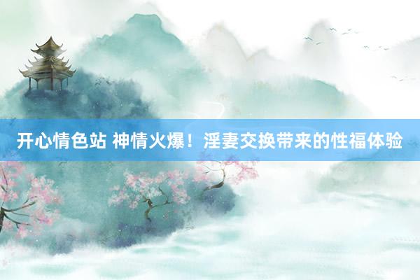 开心情色站 神情火爆！淫妻交换带来的性福体验