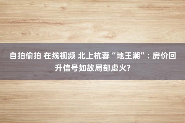 自拍偷拍 在线视频 北上杭蓉“地王潮”: 房价回升信号如故局部虚火?