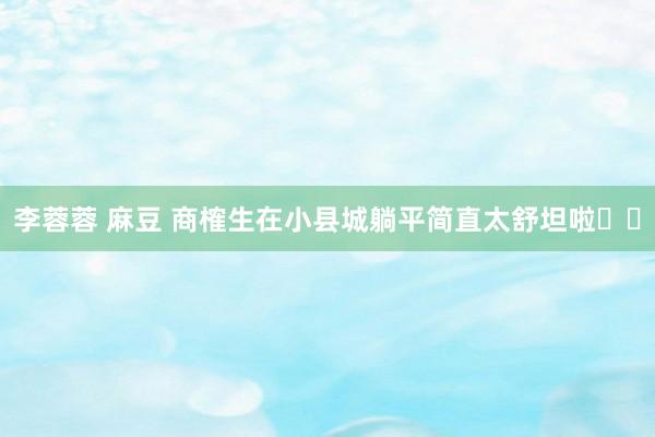 李蓉蓉 麻豆 商榷生在小县城躺平简直太舒坦啦☺️