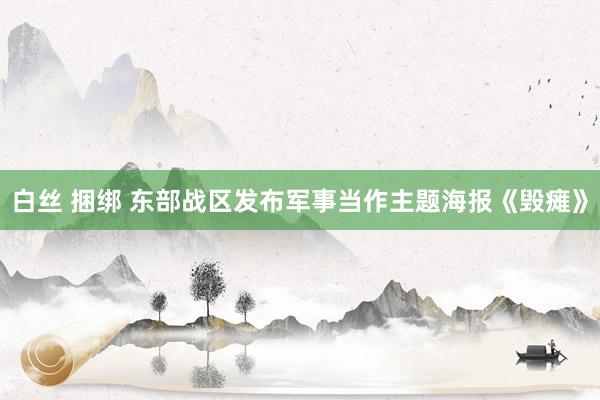 白丝 捆绑 东部战区发布军事当作主题海报《毁瘫》