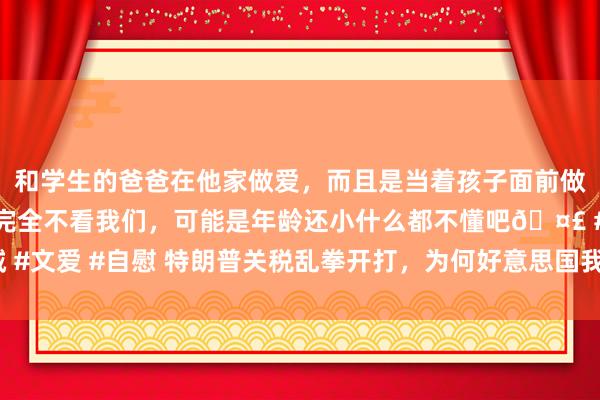 和学生的爸爸在他家做爱，而且是当着孩子面前做爱，太刺激了，孩子完全不看我们，可能是年龄还小什么都不懂吧🤣 #同城 #文爱 #自慰 特朗普关税乱拳开打，为何好意思国我方被打进了“国度紧要状况”