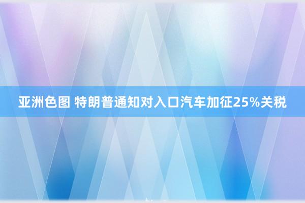 亚洲色图 特朗普通知对入口汽车加征25%关税