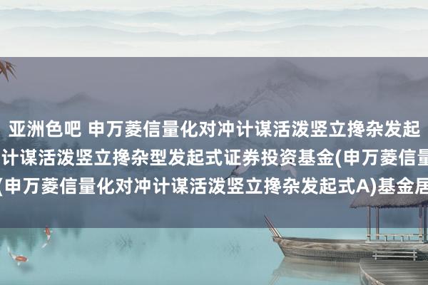 亚洲色吧 申万菱信量化对冲计谋活泼竖立搀杂发起式A: 申万菱信量化对冲计谋活泼竖立搀杂型发起式证券投资基金(申万菱信量化对冲计谋活泼竖立搀杂发起式A)基金居品尊府节录更新