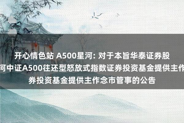 开心情色站 A500星河: 对于本旨华泰证券股份有限公司为星河中证A500往还型怒放式指数证券投资基金提供主作念市管事的公告