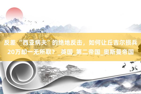 反差 “西亚病夫”的绝地反击，如何让丘吉尔损兵20万却一无所取？_英国_第二帝国_奥斯曼帝国