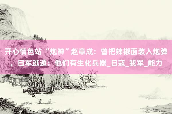 开心情色站 “炮神”赵章成：曾把辣椒面装入炮弹，日军逃遁：他们有生化兵器_日寇_我军_能力