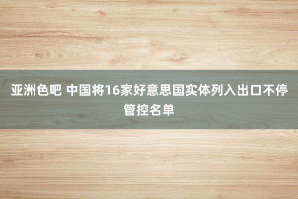 亚洲色吧 中国将16家好意思国实体列入出口不停管控名单
