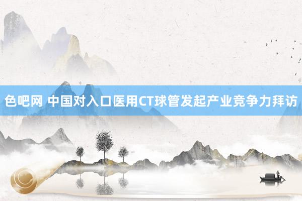 色吧网 中国对入口医用CT球管发起产业竞争力拜访