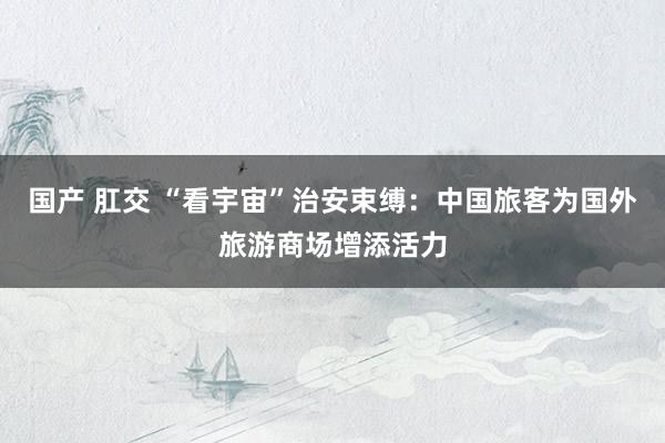 国产 肛交 “看宇宙”治安束缚：中国旅客为国外旅游商场增添活力