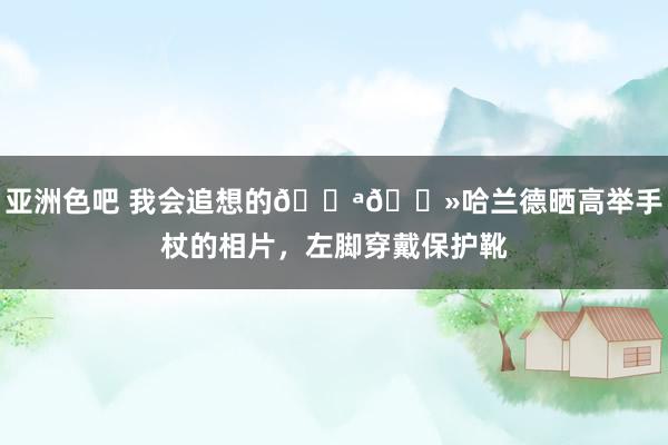 亚洲色吧 我会追想的💪🏻哈兰德晒高举手杖的相片，左脚穿戴保护靴
