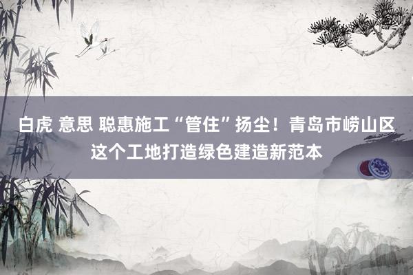 白虎 意思 聪惠施工“管住”扬尘！青岛市崂山区这个工地打造绿色建造新范本