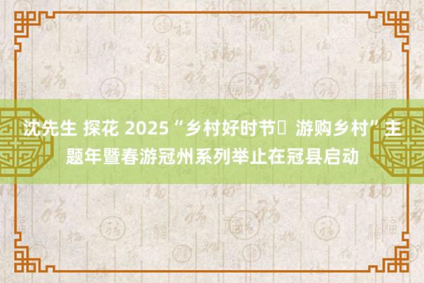 沈先生 探花 2025“乡村好时节・游购乡村”主题年暨春游冠州系列举止在冠县启动