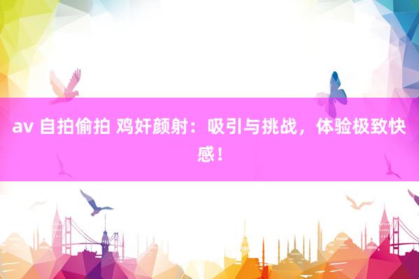 av 自拍偷拍 鸡奸颜射：吸引与挑战，体验极致快感！