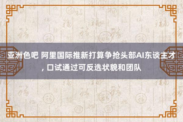 亚洲色吧 阿里国际推新打算争抢头部AI东谈主才， 口试通过可反选状貌和团队