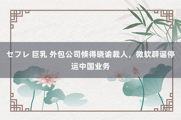 セフレ 巨乳 外包公司倏得晓谕裁人，微软辟谣停运中国业务
