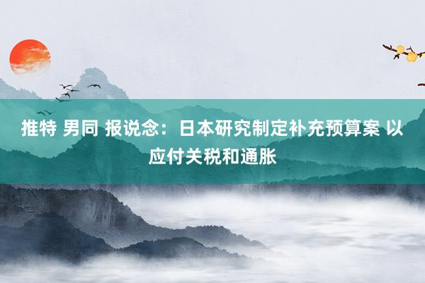 推特 男同 报说念：日本研究制定补充预算案 以应付关税和通胀