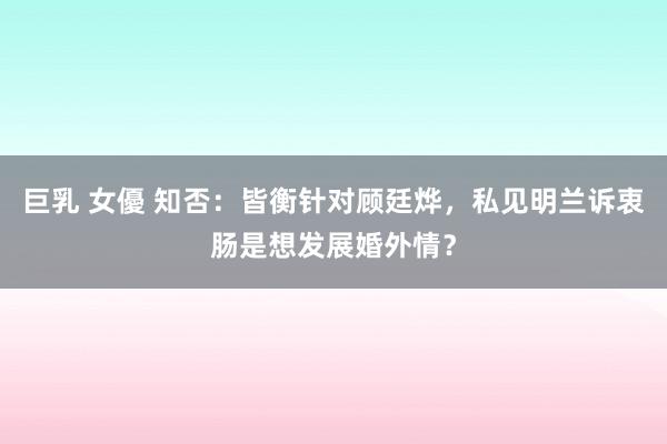 巨乳 女優 知否：皆衡针对顾廷烨，私见明兰诉衷肠是想发展婚外情？